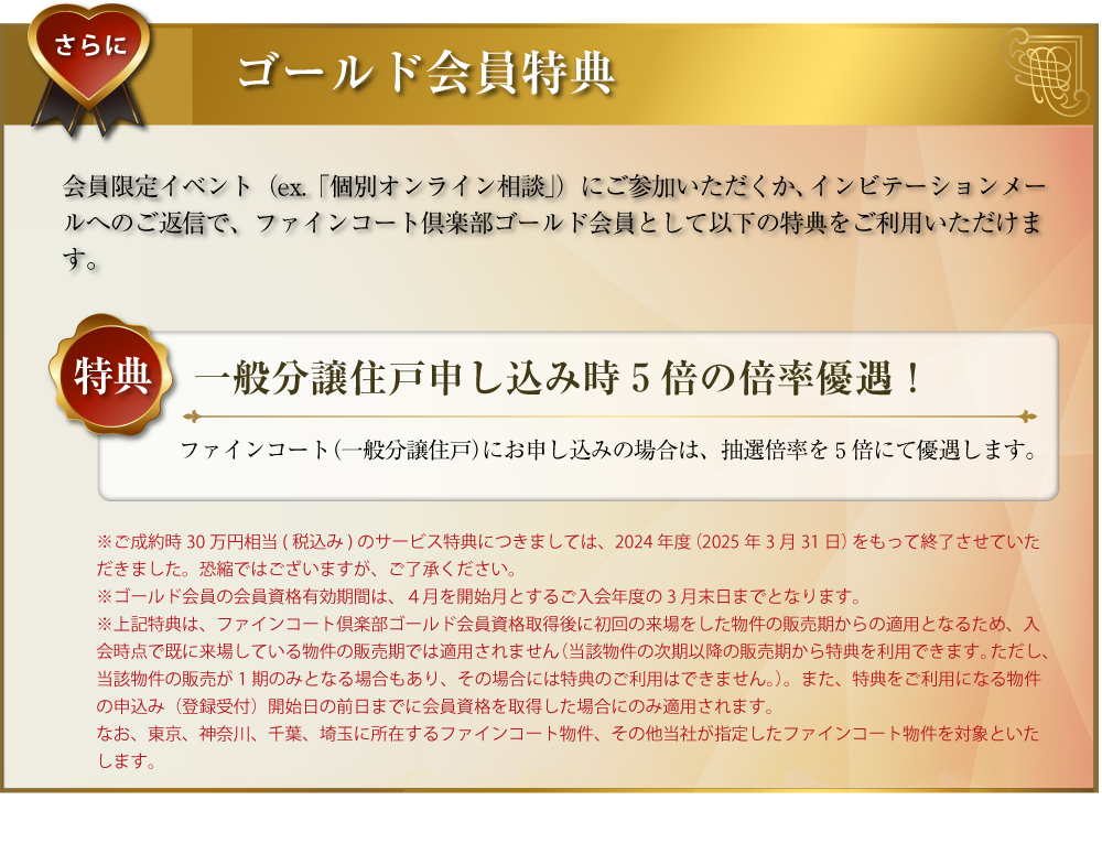 さらに･･･ゴールド会員特典：会員限定イベント（ex.「個別オンライン相談」）にご参加いただくか、インビテーションメールへのご返信で、ファインコートゴールド会員として以下の特典をご利用いただけます。〜特典／一般分譲住戸申し込み時５倍の倍率優遇！：ファインコート（一般分譲住戸）にお申し込みの場合は、抽選倍率を５倍にて優遇します。