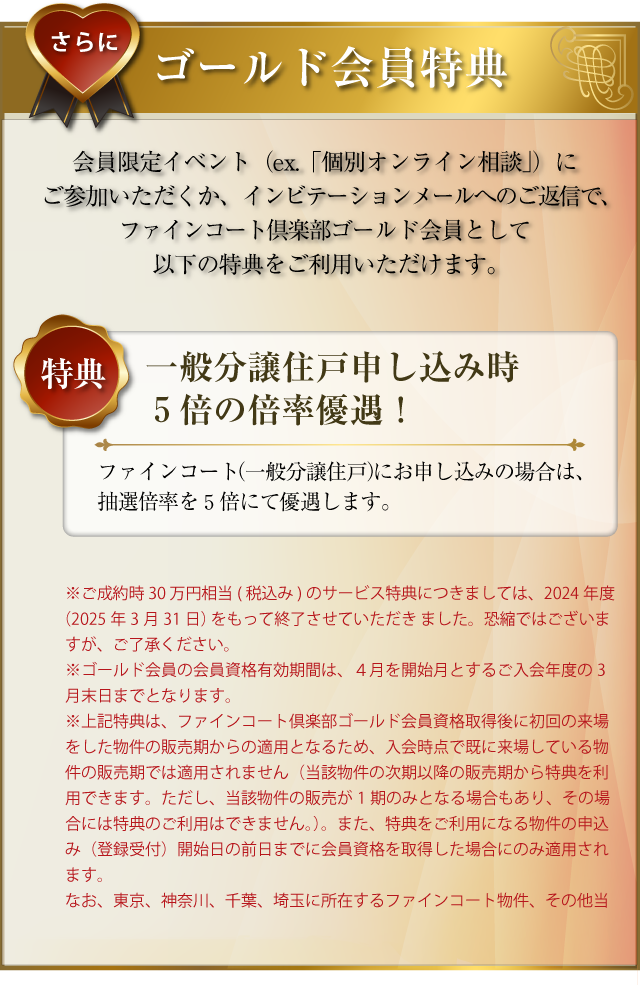 さらに･･･ゴールド会員特典：会員限定イベント（ex.「個別オンライン相談」）にご参加いただくか、インビテーションメールへのご返信で、ファインコートゴールド会員として以下の特典をご利用いただけます。〜特典／一般分譲住戸申し込み時５倍の倍率優遇！：ファインコート（一般分譲住戸）にお申し込みの場合は、抽選倍率を５倍にて優遇します。
